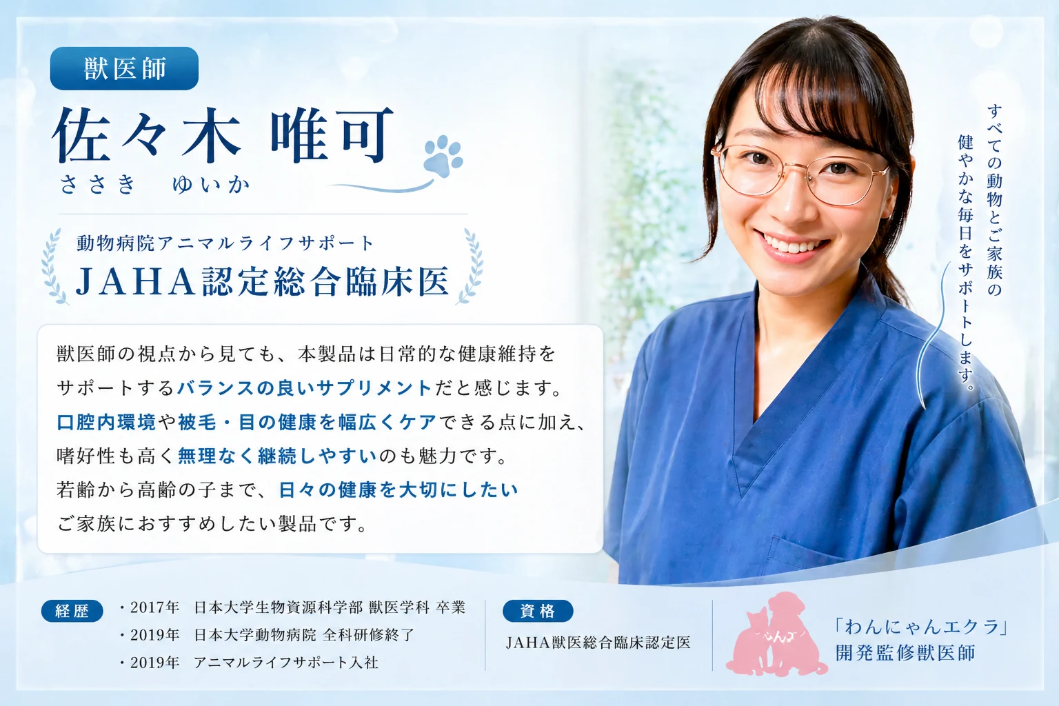 わんにゃんエクラ 開発監修獣医師 — 佐々木 唯可（ささき ゆいか）／動物病院アニマルライフサポート／JAHA認定総合臨床医。獣医師の視点から見ても、本製品は日常的な健康維持をサポートするバランスの良いサプリメントだと感じます。口腔内環境や被毛・目の健康を幅広くケアできる点に加え、嗜好性も高く無理なく継続しやすいのも魅力。若齢から高齢の子まで、日々の健康を大切にしたいご家族におすすめしたい製品です。